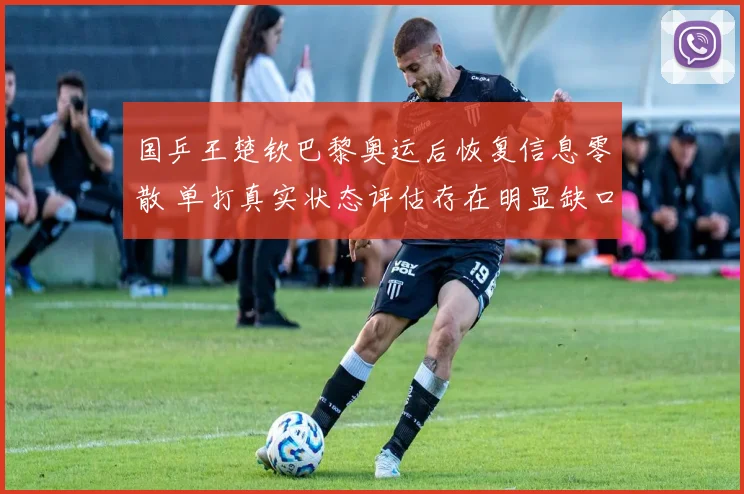 国乒王楚钦巴黎奥运后恢复信息零散 单打真实状态评估存在明显缺口