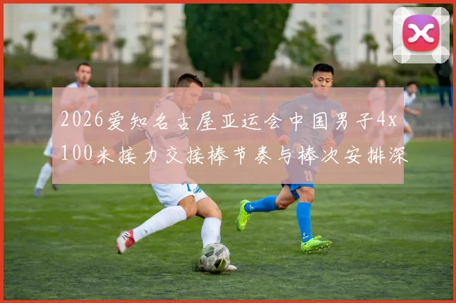 2026爱知名古屋亚运会中国男子4x100米接力交接棒节奏与棒次安排深度分析